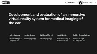 Development and evaluation of an immersive
virtual reality system for medical imaging of
the ear
Haley Adams
Electrical Engr. &
Computer Sci.
Justin Shinn
Otolaryngology
William Morrel
Otolaryngology
Jack Noble
Electrical Engr. &
Computer Sci.
Bobby Bodenheimer
Electrical Engr.
& Computer Sci.
1
 