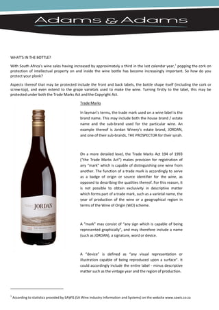 WHAT’S IN THE BOTTLE?

With South Africa’s wine sales having increased by approximately a third in the last calendar year,1 popping the cork on
protection of intellectual property on and inside the wine bottle has become increasingly important. So how do you
protect your plonk?

Aspects thereof that may be protected include the front and back labels, the bottle shape itself (including the cork or
screw-top), and even extend to the grape varietals used to make the wine. Turning firstly to the label, this may be
protected under both the Trade Marks Act and the Copyright Act.

                                               Trade Marks

                                               In layman’s terms, the trade mark used on a wine label is the
                                               brand name. This may include both the house brand / estate
                                               name and the sub-brand used for the particular wine. An
                                               example thereof is Jordan Winery’s estate brand, JORDAN,
                                               and one of their sub-brands, THE PROSPECTOR for their syrah.



                                               On a more detailed level, the Trade Marks Act 194 of 1993
                                               (“the Trade Marks Act”) makes provision for registration of
                                               any “mark” which is capable of distinguishing one wine from
                                               another. The function of a trade mark is accordingly to serve
                                               as a badge of origin or source identifier for the wine, as
                                               opposed to describing the qualities thereof. For this reason, it
                                               is not possible to obtain exclusivity in descriptive matter
                                               which forms part of a trade mark, such as a varietal name, the
                                               year of production of the wine or a geographical region in
                                               terms of the Wine of Origin (WO) scheme.



                                               A “mark” may consist of “any sign which is capable of being
                                               represented graphically”, and may therefore include a name
                                               (such as JORDAN), a signature, word or device.



                                               A “device” is defined as “any visual representation or
                                               illustration capable of being reproduced upon a surface”. It
                                               could accordingly include the entire label - minus descriptive
                                               matter such as the vintage year and the region of production.




1
    According to statistics provided by SAWIS (SA Wine Industry Information and Systems) on the website www.sawis.co.za
 