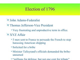 Election of 1796 John Adams-Federalist Thomas Jefferson-Vice President Very frustrating and unproductive term in office. XYZ Affair 3 men sent to France to persuade the French to stop harassing American shipping Solicited for a bribe Minister Talleyrand's officials demanded the bribe-unnamed “ millions for defense, but not one cent for tribute” 