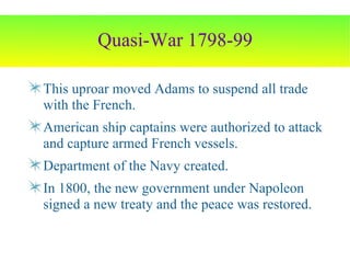 Quasi-War 1798-99 This uproar moved Adams to suspend all trade with the French. American ship captains were authorized to attack and capture armed French vessels. Department of the Navy created. In 1800, the new government under Napoleon signed a new treaty and the peace was restored. 