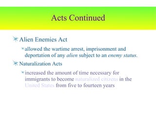 Acts Continued Alien Enemies Act allowed the wartime arrest, imprisonment and deportation of any  alien  subject to an  enemy status. Naturalization Acts increased the amount of time necessary for immigrants to become  naturalized   citizens  in the  United States  from five to fourteen years 
