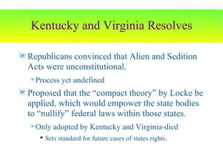 Kentucky and Virginia Resolves Republicans convinced that Alien and Sedition Acts were unconstitutional. Process yet undefined Proposed that the “compact theory” by Locke be applied, which would empower the state bodies to “nullify” federal laws within those states. Only adopted by Kentucky and Virginia-died Sets standard for future cases of states rights. 