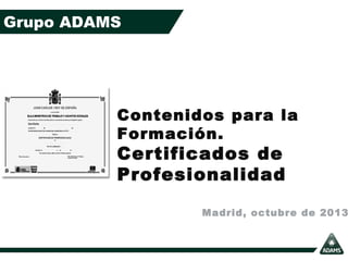 Grupo ADAMS

Contenidos para la
Formación.

Certificados de
Profesionalidad

Madrid, octubre de 2013

 