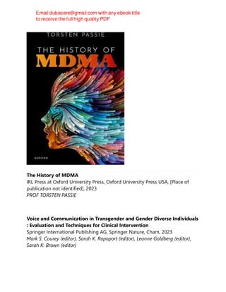 The History of MDMA
IRL Press at Oxford University Press, Oxford University Press USA, [Place of
publication not identified], 2023
PROF TORSTEN PASSIE
Voice and Communication in Transgender and Gender Diverse Individuals
: Evaluation and Techniques for Clinical Intervention
Springer International Publishing AG, Springer Nature, Cham, 2023
Mark S. Courey (editor), Sarah K. Rapoport (editor), Leanne Goldberg (editor),
Sarah K. Brown (editor)
 