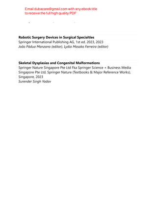 Christopher J. E Watson; Justin Davies; Harold Ellis
Robotic Surgery Devices in Surgical Specialties
Springer International Publishing AG, 1st ed. 2023, 2023
João Pádua Manzano (editor), Lydia Masako Ferreira (editor)
Skeletal Dysplasias and Congenital Malformations
Springer Nature Singapore Pte Ltd Fka Springer Science + Business Media
Singapore Pte Ltd, Springer Nature (Textbooks & Major Reference Works),
Singapore, 2023
Surender Singh Yadav
 