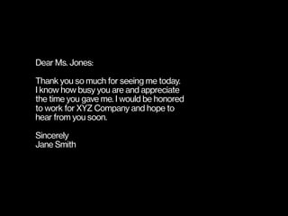 Dear Ms. Jones:
Thank you so much for seeing me today.
I know how busy you are and appreciate  
the time you gave me. I would be honored  
to work for XYZ Company and hope to
hear from you soon.
Sincerely
Jane Smith
 
