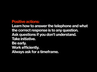 Positive actions:
Learn how to answer the telephone and what
the correct response is to any question.
Ask questions if you don’t understand.
Take initiative.
Be early.
Work efficiently.
Always ask for a timeframe.
 