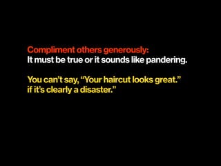 Compliment others generously:
It must be true or it sounds like pandering.
You can’t say, “Your haircut looks great.” 
if it’s clearly a disaster.”
 