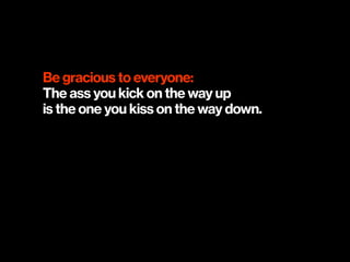 Be gracious to everyone:
The ass you kick on the way up  
is the one you kiss on the way down.
 