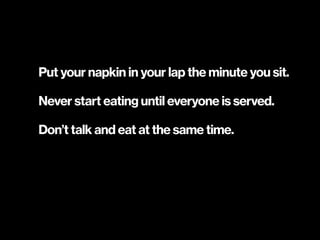 Put your napkin in your lap the minute you sit.
Never start eating until everyone is served.
Don’t talk and eat at the same time.
 