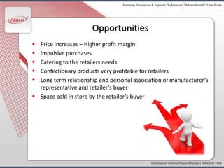 Διοίκηςη Πωλήςεων & Τεχνικζσ Πωλήςεων| “Adams Brands” Case Study




                      Opportunities
 Price increases – Higher profit margin
 Impulsive purchases
 Catering to the retailers needs
 Confectionary products very profitable for retailers
 Long term relationship and personal association of manufacturer’s
  representative and retailer’s buyer
 Space sold in store by the retailer’s buyer




                                                    Οικονομικό Πανεπιςτήμιο Αθηνών | MBA Full Time
 