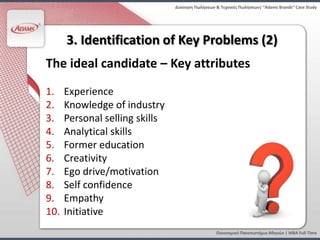 Διοίκηςη Πωλήςεων & Τεχνικζσ Πωλήςεων| “Adams Brands” Case Study




      3. Identification of Key Problems (2)
The ideal candidate – Key attributes
1.    Experience
2.    Knowledge of industry
3.    Personal selling skills
4.    Analytical skills
5.    Former education
6.    Creativity
7.    Ego drive/motivation
8.    Self confidence
9.    Empathy
10.   Initiative
                                                  Οικονομικό Πανεπιςτήμιο Αθηνών | MBA Full Time
 