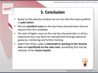Διοίκηςη Πωλήςεων & Τεχνικζσ Πωλήςεων| “Adams Brands” Case Study




                        5. Conclusion
 Based on the previous analysis we can see that the most qualified
  is Lydia Cohen.
 She has excellent score on the top 4 key-characteristics that we
  require from the candidate.
 The lack of higher score on the rest key-characteristics is of less
  importance but may there be improvement through excessive
  guidance, mentoring and further training.
 Apart from these, Lydia is interested in working in the Toronto
  area and specifically on the sales task, something that may be
  indicator of her future loyalty.




                                                     Οικονομικό Πανεπιςτήμιο Αθηνών | MBA Full Time
 