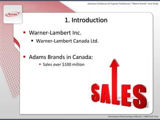 Διοίκηςη Πωλήςεων & Τεχνικζσ Πωλήςεων| “Adams Brands” Case Study




                   1. Introduction
 Warner-Lambert Inc.
   Warner-Lambert Canada Ltd.


 Adams Brands in Canada:
      Sales over $100 million




                                                   Οικονομικό Πανεπιςτήμιο Αθηνών | MBA Full Time
 