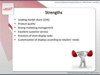 Διοίκηςη Πωλήςεων & Τεχνικζσ Πωλήςεων| “Adams Brands” Case Study




                            Strengths
   Leading market share (23%)
   Product quality
   Strong marketing management
   Excellent customer service
   Provision of store display racks
   Customization of displays according to retailers’ needs




                                                       Οικονομικό Πανεπιςτήμιο Αθηνών | MBA Full Time
 