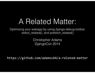 A Related Matter: 
Optimizing your webapp by using django-debug-toolbar, 
select_related(), and prefetch_related() 
Christopher Adams 
DjangoCon 2014 
https://github.com/adamsc64/a-­‐related-­‐matter 
 
