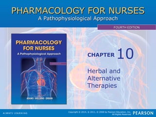 PHARMACOLOGY FOR NURSESPHARMACOLOGY FOR NURSES
A Pathophysiological ApproachA Pathophysiological Approach
FOURTH EDITIONFOURTH EDITION
Copyright © 2014, © 2011, © 2008 by Pearson Education, Inc.
All Rights Reserved
CHAPTER
Herbal and
Alternative
Therapies
10
 