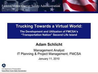 Trucking Towards a Virtual World:The Development and Utilization of FMCSA’s “Transportation Nation” Second Life Island Adam Schlicht Management AnalystIT Planning & Project Management, FMCSA January 11, 2010 