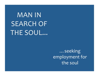 MAN	
  IN	
  
SEARCH	
  OF	
  
THE	
  SOUL...	
  

                       …seeking	
  
                     employment	
  for	
  
                        the	
  soul	
  
 