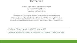 Partnership
AdamsCounty Special Education Cooperative
SIU Center for FamilyMedicine
Transitions of WesternIllinois
AdamsCounty Court System, AdamsCounty Health Department, Blessing
Behavioral, Blessing Physician Services,Chaddock, Child and FamilyConnections,
Cornerstone:Foundations for Families, QuincyPublic Schools, QuincyMedical Group
CYNTHIA EDDY VAHLE, PROJECT MANAGER
SHARON BEARDEN, MENTAL HEALTH NETWORK COORDINATOR
 