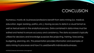 CONCLUSION
Numerous, mostly all, businesses/professions benefit from data mining (i.e. medical,
education, legal, banking, politics, etc.). Having access to data in a visual format as
well as textual assists in the analytical process. Data contained in data-mines must be
edited and tested to ensure accuracy and consistency. The data accessed is typically
utilized for decisions and knowledge purposes like projecting, training, forecasting,
budgeting, planning, etc. This presentation provides information and examples of
data mining its processes and how it is used/benefits individuals/businesses.
MIS7002-8 Database Administration & Management
11
 
