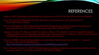 REFERENCES
Anthes, G. (2015). Data Brokers Are Watching You. Communications of The ACM, 58(1), 28-30. doi:10.1145/2686740
Carey, M.J., Onose, N., Petropoulos, M. (2012). Data Services. Communications of the ACM, 55(6), 86-97.
doi:10.1145/2184319.2184340
Goil, S., & Choudhary, A. (1997). High performance OLAP and data mining on parallel computers. Data Mining and
Knowledge Discovery, 1(4), 391-417. doi:http://dx.doi.org/10.1023/A:1009777418785
Jianping, S., Cooley, V. E., Reeves, P., Burt, W. L., Ryan, L., Rainey, J. M., & Wenhui, Y. (2010). Using data for decision-
making: perspectives from 16 principals in Michigan, USA. International Review of Education / Internationale Zeitschrift
Für Erziehungswissenschaft, 56(4), 435-456. doi:10.1007/s11159-010-9172-x
Schoors, K. (2000). A note on building a database on russian banks: Fieldwork against the odds. Post - Communist
Economies,12(2), 241-249. Retrieved from
http://search.proquest.com.proxy1.ncu.edu/docview/222605083?accountid=28180
Yu, C., Yurovsky, D., & Xu, T. (. (2012). Visual data mining: An exploratory approach to analyzing temporal patterns of eye
movements. Infancy, 17(1), 33-60. doi:10.1111/j.1532-7078.2011.00095.x
12
 