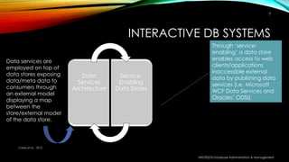 INTERACTIVE DB SYSTEMS
Data
Services
Architecture
Service-
Enabling
Data Stores
Through ‘service-
enabling’ a data store
enables access to web
clients/applications
inaccessible external
data by publishing data
services (i.e. Microsoft
WCF Data Services and
Oracles’ ODSI).
Data services are
employed on top of
data stores exposing
data/meta data to
consumers through
an external model
displaying a map
between the
store/external model
of the data store.
Carey et al. , 2012
MIS7002-8 Database Administration & Management
3
 