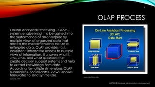 OLAP PROCESS
On-line Analytical Processing—OLAP—
systems enable insight to be gained into
the performance of an enterprise by
multiple views of organized data that
reflects the multidimensional nature of
enterprise data. OLAP provides fast,
consistent, interactive access to multiple
views of information. It answers what if,
why, who, and what questions that
create decision support systems and help
to extract knowledge from data.
According to multiple dimensions, OLAP
summarizes, consolidates, views, applies,
formulates to, and synthesizes.
MIS7002-8 Database Administration & Management
6
Goil et al., 1997
www.ctg.Albany.edu
 