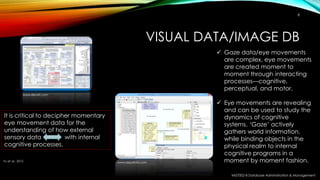 VISUAL DATA/IMAGE DB
MIS7002-8 Database Administration & Management
8
www.devart.com
www.aquafold.com
 Gaze data/eye movements
are complex, eye movements
are created moment to
moment through interacting
processes—cognitive,
perceptual, and motor.
 Eye movements are revealing
and can be used to study the
dynamics of cognitive
systems. ‘Gaze’ actively
gathers world information,
while binding objects in the
physical realm to internal
cognitive programs in a
moment by moment fashion.
It is critical to decipher momentary
eye movement data for the
understanding of how external
sensory data with internal
cognitive processes.
Yu et al., 2012
 