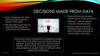 DECISIONS MADE FROM DATA
MIS7002-8 Database Administration & Management
9
 Data combined with other
data provides improved
results to the public.
 We are able to get and use
data for better results for
companies and individuals.
 Products from data brokers
prevent fraud, improve product
offerings & deliver tailored
consumer advertisements.
 Brokers foster competition
enabling small businesses to
pitch innovative products to
unreachable consumers.
Information about individuals is complied by brokers
from online and offline sources—email, personal
websites, social media posts, U.S. Census records,
retailers, DMV records, and real estate records—
using progressive analytic tools, for selling to other
brokers and businesses.
Anthes, 2015
 