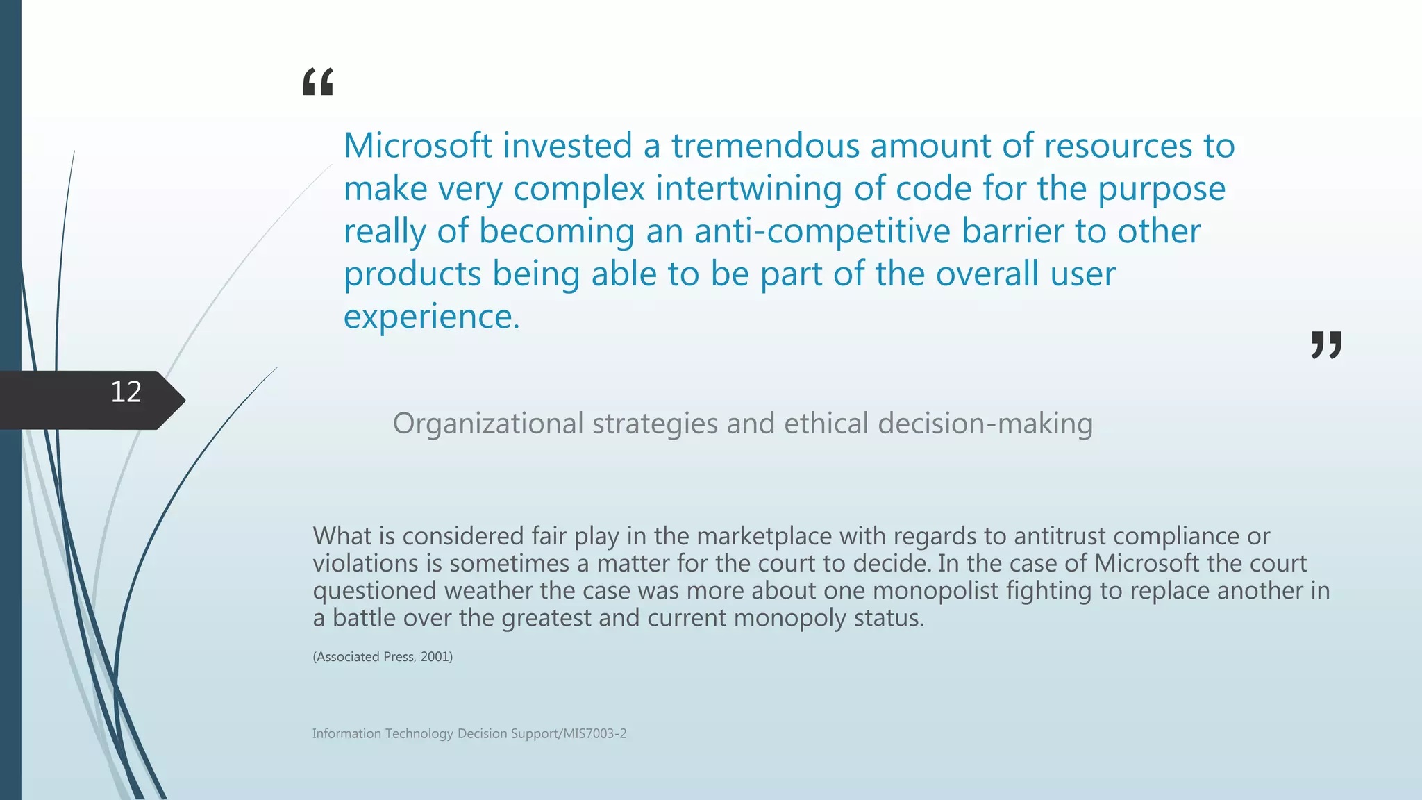 “
”
Microsoft invested a tremendous amount of resources to
make very complex intertwining of code for the purpose
really of becoming an anti-competitive barrier to other
products being able to be part of the overall user
experience.
Organizational strategies and ethical decision-making
What is considered fair play in the marketplace with regards to antitrust compliance or
violations is sometimes a matter for the court to decide. In the case of Microsoft the court
questioned weather the case was more about one monopolist fighting to replace another in
a battle over the greatest and current monopoly status.
(Associated Press, 2001)
Information Technology Decision Support/MIS7003-2
12
 