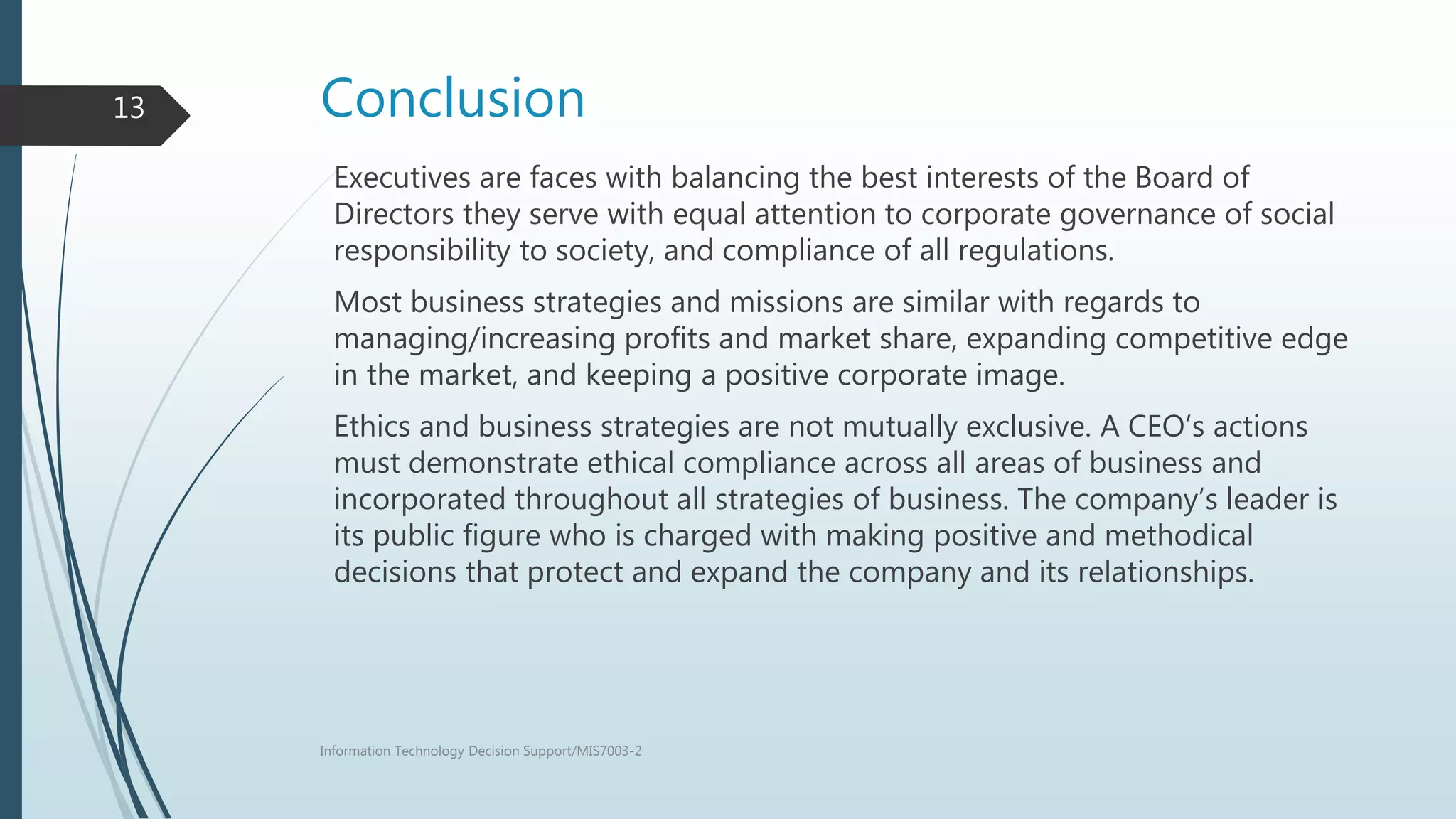Conclusion
Executives are faces with balancing the best interests of the Board of
Directors they serve with equal attention to corporate governance of social
responsibility to society, and compliance of all regulations.
Most business strategies and missions are similar with regards to
managing/increasing profits and market share, expanding competitive edge
in the market, and keeping a positive corporate image.
Ethics and business strategies are not mutually exclusive. A CEO’s actions
must demonstrate ethical compliance across all areas of business and
incorporated throughout all strategies of business. The company’s leader is
its public figure who is charged with making positive and methodical
decisions that protect and expand the company and its relationships.
Information Technology Decision Support/MIS7003-2
13
 