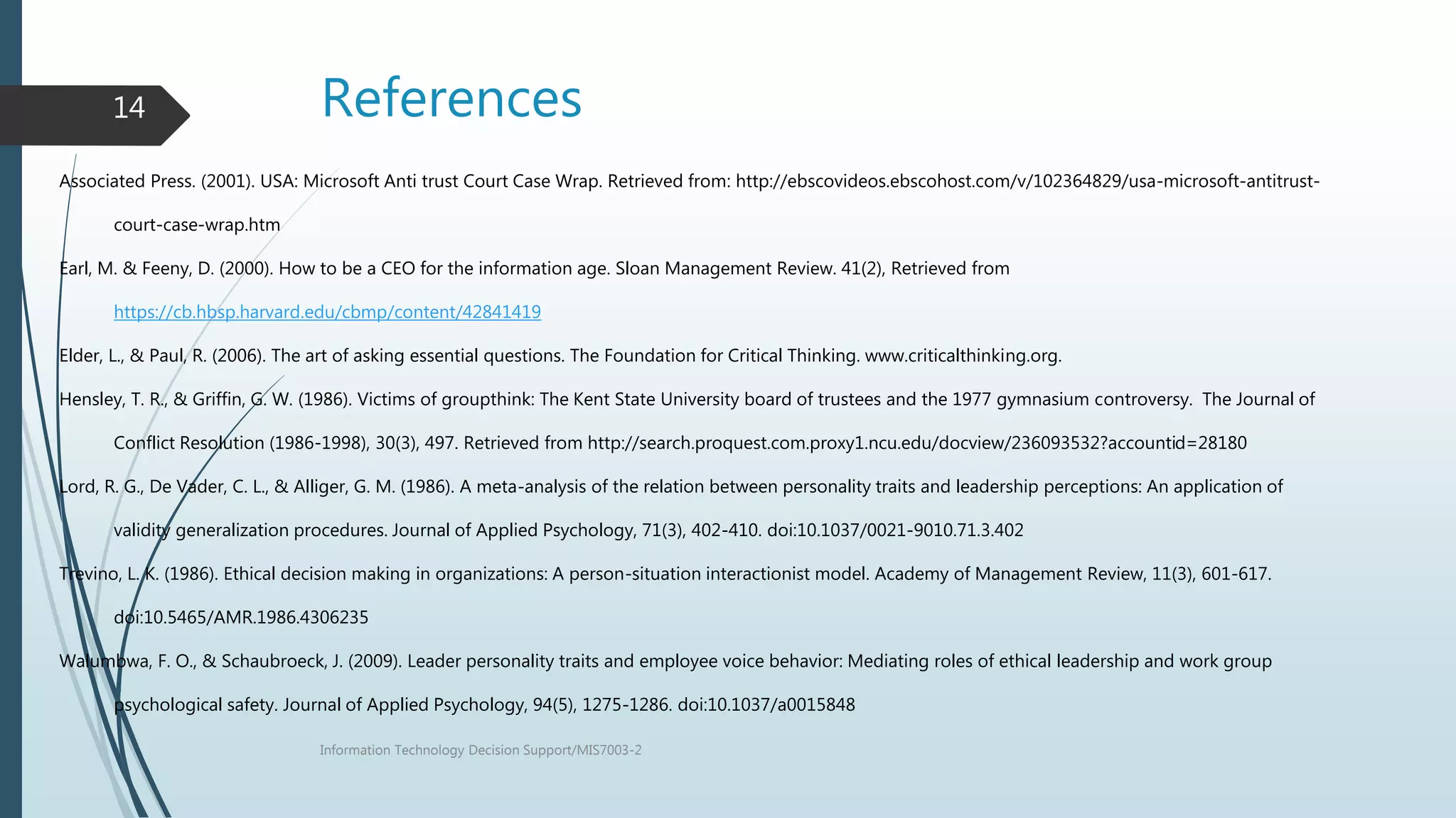 References
Information Technology Decision Support/MIS7003-2
14
Associated Press. (2001). USA: Microsoft Anti trust Court Case Wrap. Retrieved from: http://ebscovideos.ebscohost.com/v/102364829/usa-microsoft-antitrust-
court-case-wrap.htm
Earl, M. & Feeny, D. (2000). How to be a CEO for the information age. Sloan Management Review. 41(2), Retrieved from
https://cb.hbsp.harvard.edu/cbmp/content/42841419
Elder, L., & Paul, R. (2006). The art of asking essential questions. The Foundation for Critical Thinking. www.criticalthinking.org.
Hensley, T. R., & Griffin, G. W. (1986). Victims of groupthink: The Kent State University board of trustees and the 1977 gymnasium controversy. The Journal of
Conflict Resolution (1986-1998), 30(3), 497. Retrieved from http://search.proquest.com.proxy1.ncu.edu/docview/236093532?accountid=28180
Lord, R. G., De Vader, C. L., & Alliger, G. M. (1986). A meta-analysis of the relation between personality traits and leadership perceptions: An application of
validity generalization procedures. Journal of Applied Psychology, 71(3), 402-410. doi:10.1037/0021-9010.71.3.402
Trevino, L. K. (1986). Ethical decision making in organizations: A person-situation interactionist model. Academy of Management Review, 11(3), 601-617.
doi:10.5465/AMR.1986.4306235
Walumbwa, F. O., & Schaubroeck, J. (2009). Leader personality traits and employee voice behavior: Mediating roles of ethical leadership and work group
psychological safety. Journal of Applied Psychology, 94(5), 1275-1286. doi:10.1037/a0015848
 