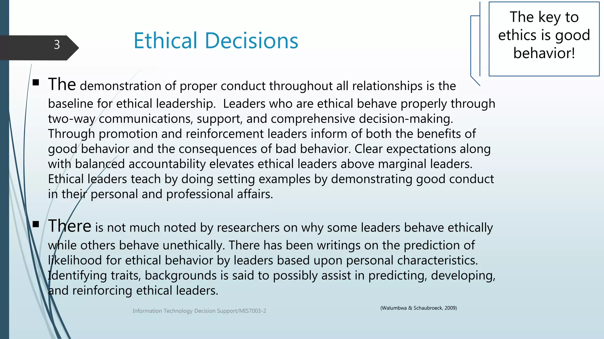 Ethical Decisions
Information Technology Decision Support/MIS7003-2
3
The key to
ethics is good
behavior!
 The demonstration of proper conduct throughout all relationships is the
baseline for ethical leadership. Leaders who are ethical behave properly through
two-way communications, support, and comprehensive decision-making.
Through promotion and reinforcement leaders inform of both the benefits of
good behavior and the consequences of bad behavior. Clear expectations along
with balanced accountability elevates ethical leaders above marginal leaders.
Ethical leaders teach by doing setting examples by demonstrating good conduct
in their personal and professional affairs.
 There is not much noted by researchers on why some leaders behave ethically
while others behave unethically. There has been writings on the prediction of
likelihood for ethical behavior by leaders based upon personal characteristics.
Identifying traits, backgrounds is said to possibly assist in predicting, developing,
and reinforcing ethical leaders.
(Walumbwa & Schaubroeck, 2009)
 
