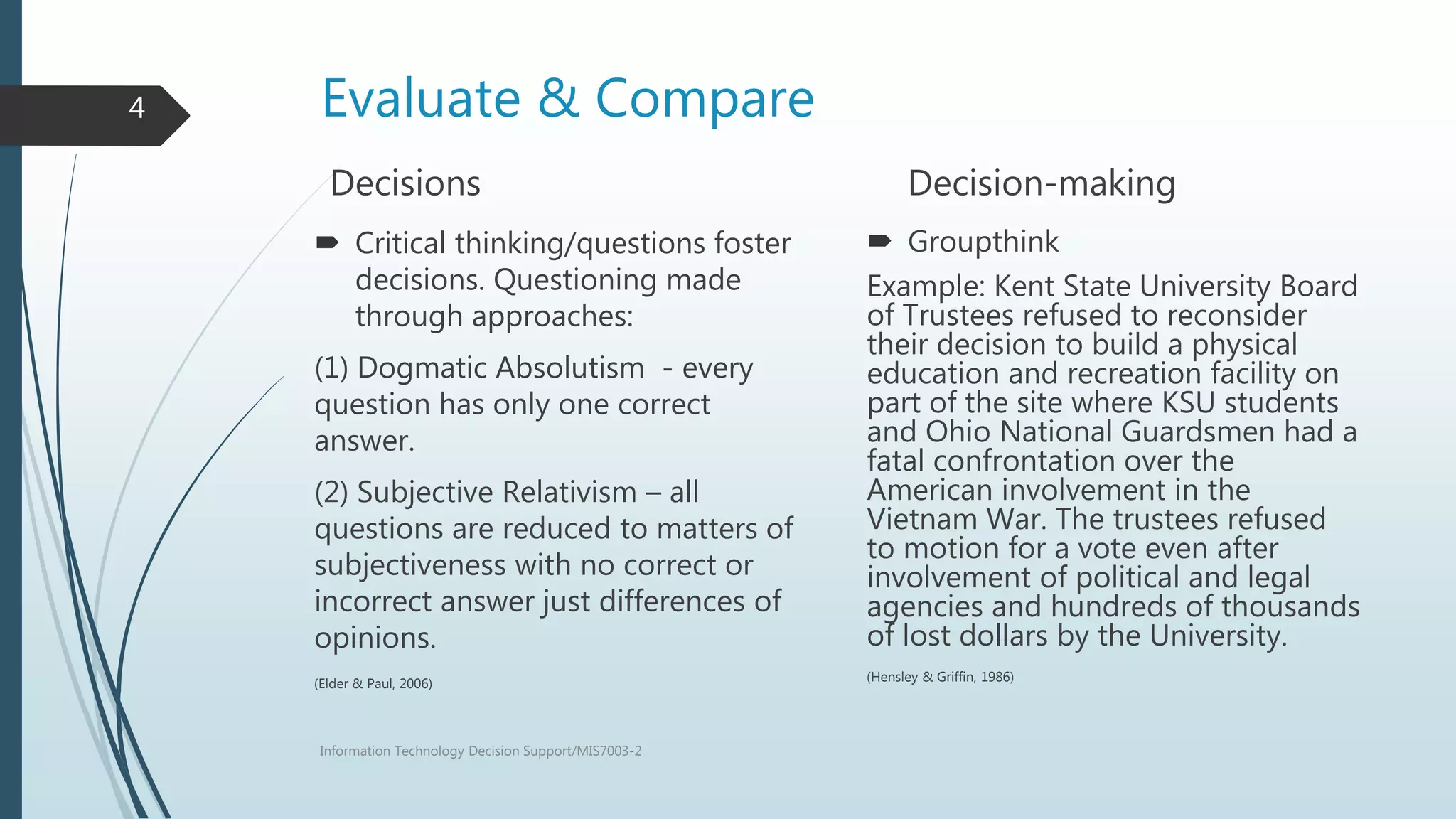 Evaluate & Compare
Decisions
 Critical thinking/questions foster
decisions. Questioning made
through approaches:
(1) Dogmatic Absolutism - every
question has only one correct
answer.
(2) Subjective Relativism – all
questions are reduced to matters of
subjectiveness with no correct or
incorrect answer just differences of
opinions.
(Elder & Paul, 2006)
Decision-making
 Groupthink
Example: Kent State University Board
of Trustees refused to reconsider
their decision to build a physical
education and recreation facility on
part of the site where KSU students
and Ohio National Guardsmen had a
fatal confrontation over the
American involvement in the
Vietnam War. The trustees refused
to motion for a vote even after
involvement of political and legal
agencies and hundreds of thousands
of lost dollars by the University.
(Hensley & Griffin, 1986)
Information Technology Decision Support/MIS7003-2
4
 
