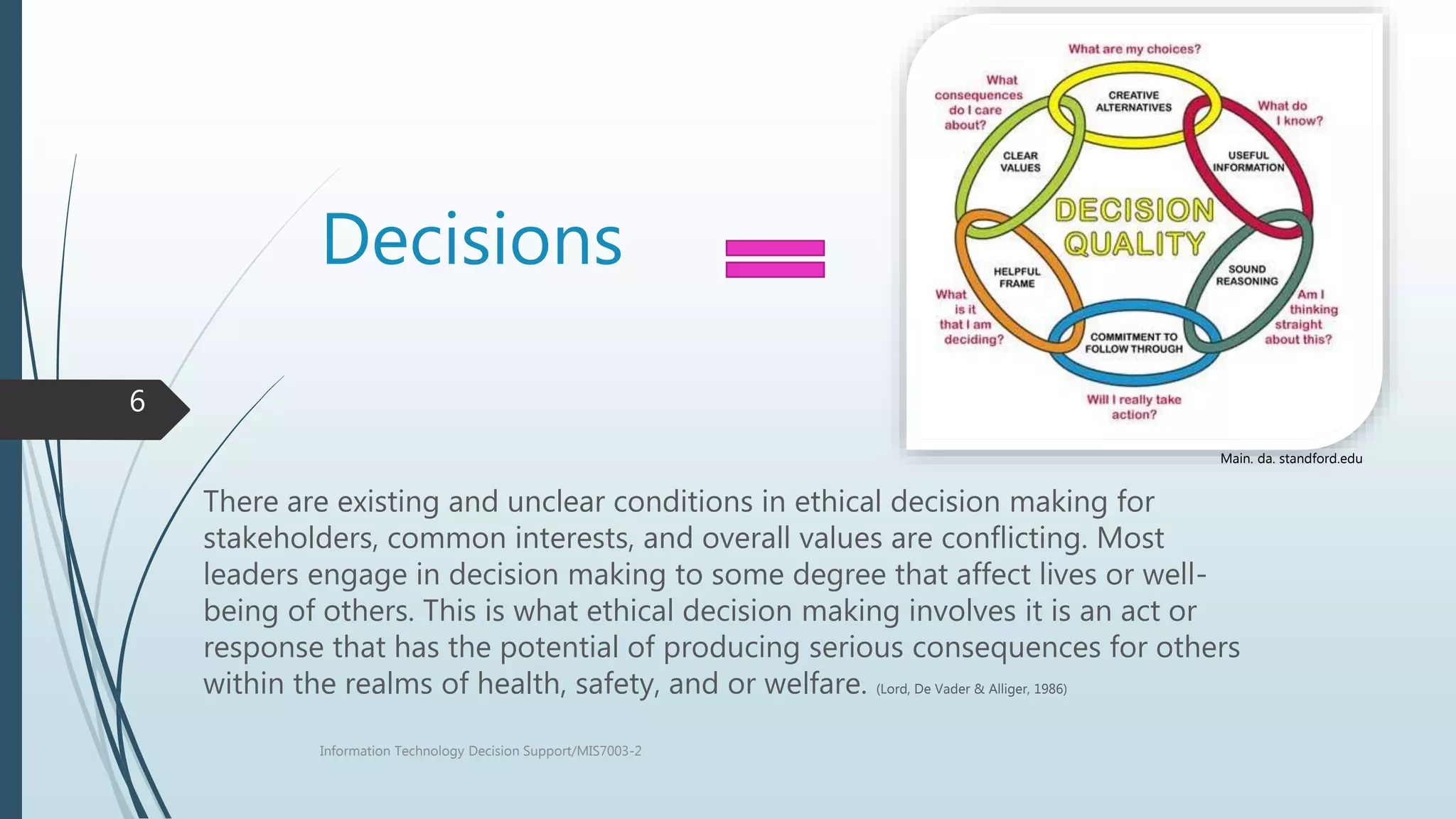 Decisions
There are existing and unclear conditions in ethical decision making for
stakeholders, common interests, and overall values are conflicting. Most
leaders engage in decision making to some degree that affect lives or well-
being of others. This is what ethical decision making involves it is an act or
response that has the potential of producing serious consequences for others
within the realms of health, safety, and or welfare. (Lord, De Vader & Alliger, 1986)
Information Technology Decision Support/MIS7003-2
6
Main. da. standford.edu
 