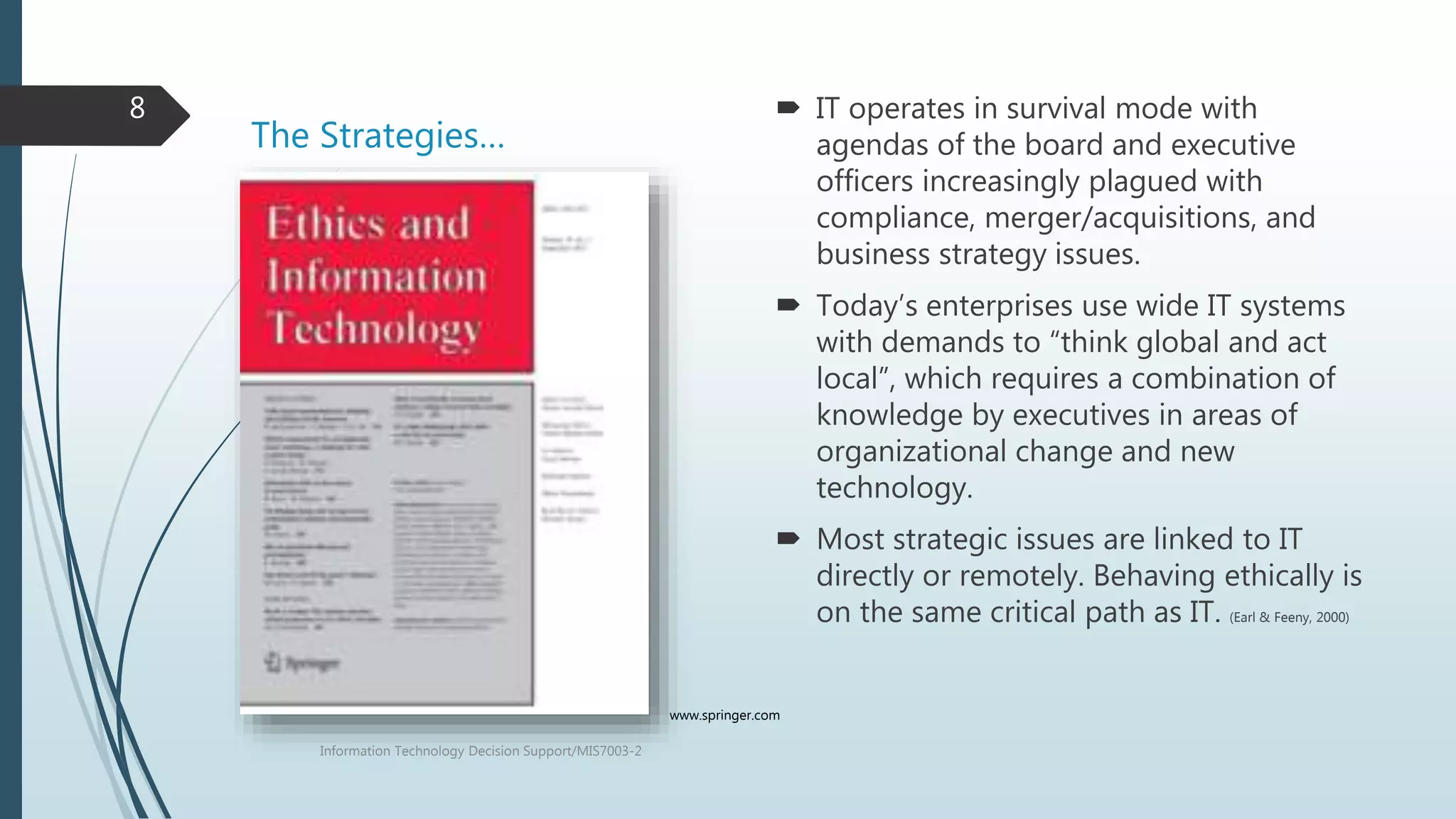 The Strategies…
 IT operates in survival mode with
agendas of the board and executive
officers increasingly plagued with
compliance, merger/acquisitions, and
business strategy issues.
 Today’s enterprises use wide IT systems
with demands to “think global and act
local”, which requires a combination of
knowledge by executives in areas of
organizational change and new
technology.
 Most strategic issues are linked to IT
directly or remotely. Behaving ethically is
on the same critical path as IT. (Earl & Feeny, 2000)
Information Technology Decision Support/MIS7003-2
8
www.springer.com
 