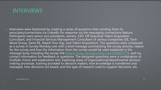 INTERVIEWS
• Interviews were fashioned by creating a series of questions then sending them to
associates/connections via LinkedIn for response via the messaging connections feature.
Participants were senior vice presidents, owners, CEO, HR Executive Talent Acquisition
Consultant, and Financial Services Management Consultant of various companies (GE, Tech
Wave Group, Swiss RE, Attack Your Day, and Talent Acquisition). The questions were composed
as a survey in Survey Monkey.com with a brief message summarizing the survey process, reason
for the survey and how the information from the survey would be used explained in the
message body including the survey link (https://www.surveymonkey.com/r/8Q8CPT7), and my
contact information for feedback or questions. The designed questions were a combination of
multiple choice and explanation text. Exploring areas of organizational/departmental decision
making processes, training provided to decision makers, how knowledge is transferred and
managed, how decisions are based, and the type of research used to support decisions, etc.
AdamsDMIS7003-4 10
 