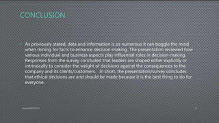 CONCLUSION
• As previously stated, data and information is so numerous it can boggle the mind
when mining for facts to enhance decision-making. The presentation reviewed how
various individual and business aspects play influential roles in decision-making.
Responses from the survey concluded that leaders are shaped either explicitly or
intrinsically to consider the weight of decisions against the consequences to the
company and its clients/customers. In short, the presentation/survey concludes
that ethical decisions are and should be made because it is the best thing to do for
everyone.
AdamsDMIS7003-4 11
 
