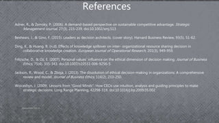 AdamsDMIS7003-4 12
References
Adner, R., & Zemsky, P. (2006). A demand-based perspective on sustainable competitive advantage. Strategic
Management Journal, 27(3), 215-239. doi:10.1002/smj.513
Beshears, J., & Gino, F. (2015). Leaders as decision architects. (cover story). Harvard Business Review, 93(5), 51-62.
Ding, X., & Huang, R. (n.d). Effects of knowledge spillover on inter- organizational resource sharing decision in
collaborative knowledge creation. European Journal of Operational Research, 201(3), 949-959.
Fritzsche, D., & Oz, E. (2007). Personal values’ influence on the ethical dimension of decision making. Journal of Business
Ethics, 75(4), 335-343. doi:10.1007/s10551-006-9256-5
Jackson, R., Wood, C., & Zboja, J. (2013). The dissolution of ethical decision-making in organizations: A comprehensive
review and model. Journal of Business Ethics, 116(2), 233-250.
Woiceshyn, J. (2009). Lessons from “Good Minds”: How CEOs use intuition, analysis and guiding principles to make
strategic decisions. Long Range Planning, 42298-319. doi:10.1016/j.lrp.2009.05.002
 