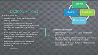 DECISION-MAKING
STRATEGIC DECISIONS
• Numerous processes are deliberated in
making a decision
• Identifying integral results and the
anticipated outcome measured against the
variables are essential to the decision
process.
• A decision maker uses his or her character
traits of focus, motivation, self-awareness
during a mental process to choose a
conclusion.
• Market place decisions usually entail
retrieving and maintaining proper
knowledge.
DECISION MAKING PROCESS
• Identification of knowledge using established
principles.
• Spiraling dynamics of decision making uses human
influences affecting values and decisions.
• Focal point for decision makers is what retains or
increases profitability.
AdamsDMIS7003-4 3
Selling
Expansion
Downsizing
Buying
 