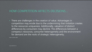 HOW COMPETITION AFFECTS DECISIONS…
• There are challenges in the creation of value. Advantages in
competition may erode due to the undermining that imitation creates
to the resources uniqueness. Additionally, valuation of distinct
differences by consumers may decline. The differences between a
company’s resources, consumer heterogeneity and the environment
for demand are the roots of strategic heterogeneity.
(Adner, & Zemsky, 2006)
AdamsDMIS7003-4 4
 