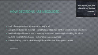 HOW DECISIONS ARE MISGUIDED…
• Lack of compromise – My way or no way at all
• Judgement based on feelings – Personal agendas may conflict with business objectives
• Methodological issues – Not possessing structured reasoning for making decisions
• Lacking rationale for choices – Actions have consequences
• Discriminating criteria – Restricting information flow limits good choices
AdamsDMIS7003-4 7
www.pinterest.com
 