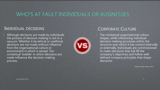 WHO’S AT FAULT INDIVIDUALS OR BUSINESSES
INDIVIDUAL DECISIONS
• Although decisions are made by individuals
the process of decision-making is not in a
vacuum. Whether it be ethical or unethical,
decisions are not made without influence
from the organizational culture or
environment in which is served. The
contextual ‘bubble’ in which decisions are
made influence the decision-making
process.
CORPORATE CULTURE
• The contextual organizational culture
shapes, while influencing individual
decision-making processes within the
structure over which it has control internally
or externally. Individuals are commissioned
to make-decisions that full-fill the
company’s objectives and follow well-
defined company principles that shape
decisions.
AdamsDMIS7003-4 8
(Jackson, Wood, & Zboja, 2013).
 