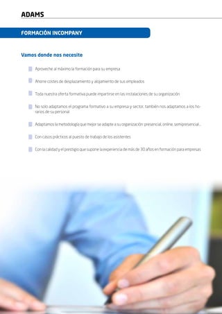 10
ADAMS
10
FORMACIÓN INCOMPANY
Vamos donde nos necesite
Aproveche al máximo la formación para su empresa
Ahorre costes de desplazamiento y alojamiento de sus empleados
Toda nuestra oferta formativa puede impartirse en las instalaciones de su organización
No solo adaptamos el programa formativo a su empresa y sector, también nos adaptamos a los ho-
rarios de su personal
Adaptamos la metodología que mejor se adapte a su organización: presencial, online, semipresencial…
Con casos prácticos al puesto de trabajo de los asistentes
Con la calidad y el prestigio que supone la experiencia de más de 30 años en formación para empresas
 