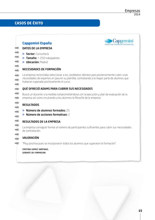 15
Empresas
2015
Capgemini España
DATOS DE LA EMPRESA
XX Sector: Consultoría
XX Tamaño: + 250 trabajadores
XX Ubicación: Madrid
NECESIDADES DE FORMACIÓN
La empresa necesitaba seleccionar a los candidatos idóneos para posteriormente cubrir unas
necesidades de expertos en Java en su plantilla, contratando a la mayor parte de alumnos que
hubieran superado positivamente el curso.
QUÉ OFRECIÓ ADAMS PARA CUBRIR SUS NECESIDADES
Buscó un docente a la medida comprometiéndose con la ejecución y plan de evaluación de la
empresa así como inculcando a los alumnos la filosofía de la empresa
RESULTADOS
XX Número de alumnos formados: 25
XX Número de acciones formativas: 2
RESULTADOS DE LA EMPRESA
La empresa consiguió formar al número de participantes suficientes para cubrir sus necesidades
de contratación.
VALORACIÓN
“Muy positiva pues se incorporaron todos los alumnos que superaron la formación”.
cristina gomez santiago.
gerente de formacion
CASOS DE ÉXITO
 