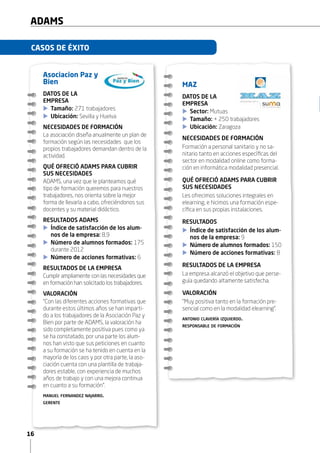 16
ADAMS
CASOS DE ÉXITO
MAZ
DATOS DE LA
EMPRESA
XX Sector: Mutuas
XX Tamaño: + 250 trabajadores
XX Ubicación: Zaragoza
NECESIDADES DE FORMACIÓN
Formación a personal sanitario y no sa-
nitario tanto en acciones específicas del
sector en modalidad online como forma-
ción en informática modalidad presencial.
QUÉ OFRECIÓ ADAMS PARA CUBRIR
SUS NECESIDADES
Les ofrecimos soluciones integrales en
elearning, e hicimos una formación espe-
cífica en sus propias instalaciones.
RESULTADOS
XX Índice de satisfacción de los alum-
nos de la empresa: 9
XX Número de alumnos formados: 150
XX Número de acciones formativas: 8
RESULTADOS DE LA EMPRESA
La empresa alcanzó el objetivo que perse-
guía quedando altamente satisfecha.
VALORACIÓN
“Muy positiva tanto en la formación pre-
sencial como en la modalidad elearning”.
antonio clavería izquierdo.
responsable de formación
Asociacion Paz y
Bien
DATOS DE LA
EMPRESA
XX Tamaño: 271 trabajadores
XX Ubicación: Sevilla y Huelva
NECESIDADES DE FORMACIÓN
La asociación diseña anualmente un plan de
formación según las necesidades que los
propios trabajadores demandan dentro de la
actividad.
QUÉ OFRECIÓ ADAMS PARA CUBRIR
SUS NECESIDADES
ADAMS, una vez que le planteamos qué
tipo de formación queremos para nuestros
trabajadores, nos orienta sobre la mejor
forma de llevarla a cabo, ofreciéndonos sus
docentes y su material didáctico.
RESULTADOS ADAMS
XX Índice de satisfacción de los alum-
nos de la empresa: 8,9
XX Número de alumnos formados: 175
durante 2012
XX Número de acciones formativas: 6
RESULTADOS DE LA EMPRESA
Cumplir ampliamente con las necesidades que
en formación han solicitado los trabajadores.
VALORACIÓN
“Con las diferentes acciones formativas que
durante estos últimos años se han imparti-
do a los trabajadores de la Asociación Paz y
Bien por parte de ADAMS, la valoración ha
sido completamente positiva pues como ya
se ha constatado, por una parte los alum-
nos han visto que sus peticiones en cuanto
a su formación se ha tenido en cuenta en la
mayoría de los caos y por otra parte, la aso-
ciación cuenta con una plantilla de trabaja-
dores estable, con experiencia de muchos
años de trabajo y con una mejora continua
en cuanto a su formación”.
manuel fernandez najarro.
gerente
 
