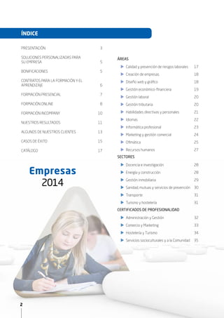 2
ÍNDICE
2
Empresas
2015
PRESENTACIÓN	3
SOLUCIONES PERSONALIZADAS PARA
SU EMPRESA	 5
BONIFICACIONES	5
CONTRATOS PARA LA FORMACIÓN Y EL
APRENDIZAJE	6
FORMACIÓN PRESENCIAL	 7
FORMACIÓN ONLINE	 8
FORMACIÓN INCOMPANY	 10
NUESTROS RESULTADOS	 11
ALGUNOS DE NUESTROS CLIENTES	 13
CASOS DE ÉXITO 	 15
CATÁLOGO	17
XX Calidad y prevención de riesgos laborales	 17
XX Creación de empresas	 18
XX Diseño web y gráfico	 18
XX Gestión económico-financiera	 19
XX Gestión laboral	 20
XX Gestión tributaria	 20
XX Habilidades directivas y personales	 21
XX Idiomas	22
XX Informática profesional	 23
XX Marketing y gestión comercial	 24
XX Ofimática	25
XX Recursos humanos	 27
XX
XX Docencia e investigación	 28
XX Energía y construcción	 28
XX Gestión inmobiliaria	 29
XX Sanidad, mutuas y servicios de prevención	 30
XX Transporte	31
XX Turismo y hostelería 31
XX
XX Administración y Gestión	 32
XX Comercio y Marketing	 33
XX Hostelería y Turismo	 34
XX Servicios socioculturales y a la Comunidad 35	
SECTORES
CERTIFICADOS DE PROFESIONALIDAD
ÁREAS
 