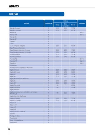 22
ADAMS
Presencial Distancia
Online
Horas
Días
Conexión
Precio
IDIOMAS
Cursos
Alemán 6 meses P 150 150 450 €
Alemán 10 meses P 250 250 620 €
Alemán A1 P 350 €
Alemán A2 P 350 €
Alemán B1 P
Alemán B2 P
Catalán P
Chino P
Español para extranjeros P
Español para extranjeros 6 meses P 150 150 450 €
Español para extranjeros 10 meses P 250 250 620 €
Francés 6 meses P 150 150 450 €
Francés 10 meses P 250 250 620 €
Francés A1 P 350 €
Francés A2 P 350 €
Francés B1 P 350 €
Francés B2 P
Francés Técnico Empresarial Avanzado P
Inglés 6 meses P 150 150 450 €
Inglés 10 meses P 250 250 620 €
Inglés A1 P 100 120 350 €
Ingles A2 P 100 120 350 €
Inglés Avanzado para Proyectos P
Inglés B1 P 100 120 350 €
Inglés B2 P 100 120 350 €
Inglés Intensivo P
Inglés profesional para actividades comerciales -
MF1002_2
P 90 105 450 €
Inglés: Atención Telefónica P
Italiano 6 meses P 150 150 450 €
Italiano 10 meses P 250 250 620 €
Italiano A1 P
Italiano A2 P
Italiano B1 P
Italiano B2 P
Italiano Técnico Comercial P
Japonés P
Portugués Básico P
Ruso Inicial P
Ruso: Cultura e Idioma P
Valenciano P
 