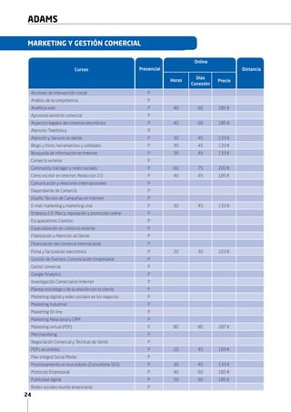 24
ADAMS
a
Acciones de intervención social P
Análisis de la competencia P
Analítica web P 40 60 185 €
Aprovisionamiento comercial P
Aspectos legales del comercio electrónico P 40 60 185 €
Atención Telefónica P
Atención y Servicio al cliente P 30 45 133 €
Blogs y foros: herramientas y utilidades P 30 45 133 €
Búsqueda de información en Internet P 30 45 133 €
Comercio exterior P
Community manager y redes sociales P 60 75 200 €
Cómo escribir en internet. Redacción 2.0 P 60 45 185 €
Comunicación y relaciones internacionales P
Dependiente de Comercio P
Diseño Técnico de Campañas en Internet P
E-mail: marketing y marketing viral P 30 45 133 €
Empresa 2.0: Marca, reputación y promoción online P
Escaparatismo Creativo P
Especialización en comercio exterior P
Fidelización y Atención al Cliente P
Financiación del comercio internacional P 90 105 318 €
Firma electrónica para PYMES P 10 30 103 €
Firma y facturación electrónica P 20 30 103 €
Gestión de Eventos. Comunicación Empresarial P
Gestor comercial P
Google Analytics P
Investigación Comercial en Internet P
Manejo estratégico de la relación con el cliente P
Marketing digital y redes sociales en los negocios P
Marketing Industrial P
Marketing On line P
Marketing Relacional y CRM P
Marketing virtual (PDF) P 80 90 287 €
Merchandising P
Negociación Comercial y Técnicas de Venta P
PDFs accesibles P 20 45 169 €
Plan integral Social Media P
Posicionamiento en buscadores (Consultoría SEO) P 30 45 133 €
Protocolo Empresarial P 40 60 185 €
Presencial Distancia
Online
Horas
Días
Conexión
Precio
MARKETING Y GESTIÓN COMERCIAL
Cursos
 